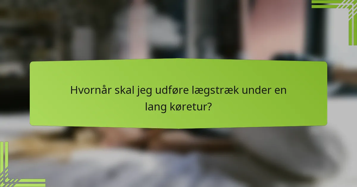 Hvornår skal jeg udføre lægstræk under en lang køretur?